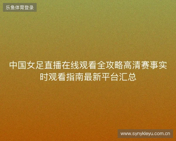 中国女足直播在线观看全攻略高清赛事实时观看指南最新平台汇总