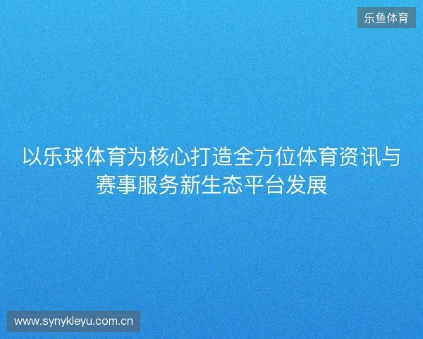 以乐球体育为核心打造全方位体育资讯与赛事服务新生态平台发展